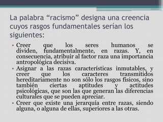 La palabra “racismo” designa una creencia
cuyos rasgos fundamentales serían los
siguientes:
• Creer
que
los
seres
humanos
se
dividen, fundamentalmente, en razas. Y, en
consecuencia, atribuir al factor raza una importancia
antropológica decisiva.
• Asignar a las razas características inmutables, y
creer
que
los
caracteres
transmitidos
hereditariamente no son sólo los rasgos físicos, sino
también
ciertas
aptitudes
y
actitudes
psicológicas, que son las que generan las diferencias
culturales que se pueden apreciar.
• Creer que existe una jerarquía entre razas, siendo
alguna, o alguna de ellas, superiores a las otras.

 