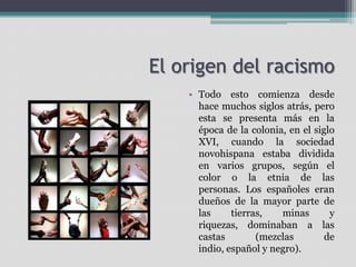 El origen del racismo
• Todo esto comienza desde
hace muchos siglos atrás, pero
esta se presenta más en la
época de la colonia, en el siglo
XVI, cuando la sociedad
novohispana estaba dividida
en varios grupos, según el
color o la etnia de las
personas. Los españoles eran
dueños de la mayor parte de
las
tierras,
minas
y
riquezas, dominaban a las
castas
(mezclas
de
indio, español y negro).

 
