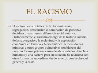
 El racismo es la práctica de la discriminación,
segregación, persecución o dominación de personas
debido a una supuesta diferencia racial o étnica.
Históricamente, el racismo emerge de la historia colonial
de la subyugación, la esclavitud y la explotación
económica en Europa y Norteamérica. A menudo, las
minorías y otros grupos vulnerables son blancos del
racismo. Es una primera causa de abusos de los derechos
humanos y una barrera para su solución. Se relaciona con
otras formas de subordinación de acuerdo con la clase, el
género y la casta.
EL RACISMO
 