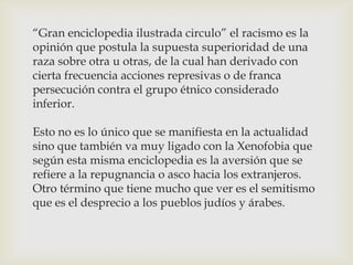 “Gran enciclopedia ilustrada circulo” el racismo es la
opinión que postula la supuesta superioridad de una
raza sobre otra u otras, de la cual han derivado con
cierta frecuencia acciones represivas o de franca
persecución contra el grupo étnico considerado
inferior.
Esto no es lo único que se manifiesta en la actualidad
sino que también va muy ligado con la Xenofobia que
según esta misma enciclopedia es la aversión que se
refiere a la repugnancia o asco hacia los extranjeros.
Otro término que tiene mucho que ver es el semitismo
que es el desprecio a los pueblos judíos y árabes.
 