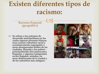 
Existen diferentes tipos de
racismo:
Racismo Espacial
(geográfico)
 Se refiere a los patrones de
desarrollo metropolitano en los
cuales algunas personas blancas
ricas crearon suburbios racial y
económicamente segregados o
áreas aburguesadas dentro de las
ciudades, dejando a los pobres -
principalmente afro-americanos,
hispanos, y algunos inmigrantes
recién llegados- aislados, en
áreas deterioradas de la ciudad y
de los suburbios más antiguos.
 