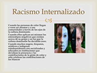 
Racismo Internalizado
Cuando las personas de color llegan
a verse así mismos y a sus
comunidades a través de los ojos de
la cultura dominante.
Cuando ellos aplican así mismos los
estereotipos negativos que existen
acerca de su grupo y en los que la
cultura dominante ha decidido creer.
Cuando muchos negros, hispanos,
asiáticos e indígenas
estadounidenses son socializados y
educados en instituciones que
devalúan la presencia y las
contribuciones de la gente de color y
sólo celebran las contribuciones de
los blancos
 