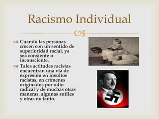 
Racismo Individual
 Cuando las personas
crecen con un sentido de
superioridad racial, ya
sea consiente o
inconsciente.
 Tales actitudes racistas
encuentran una vía de
expresión en insultos
racistas, en crímenes
originados por odio
radical y de muchas otras
maneras, algunas sutiles
y otras no tanto.
 