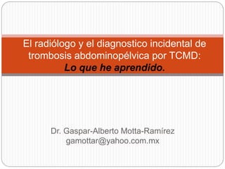 El radiólogo y el diagnostico incidental de
 trombosis abdominopélvica por TCMD:
          Lo que he aprendido.




      Dr. Gaspar-Alberto Motta-Ramírez
          gamottar@yahoo.com.mx
 