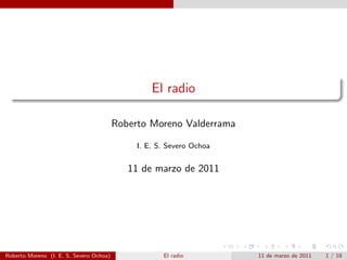 El radio

                                         Roberto Moreno Valderrama

                                              I. E. S. Severo Ochoa


                                            11 de marzo de 2011




Roberto Moreno (I. E. S. Severo Ochoa)               El radio         11 de marzo de 2011   1 / 18
 
