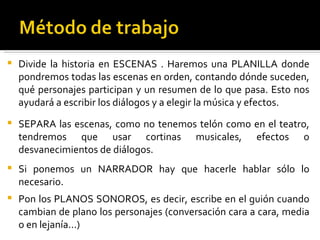 Divide la historia en ESCENAS . Haremos una PLANILLA donde pondremos todas las escenas en orden, contando dónde suceden, qué personajes participan y un resumen de lo que pasa. Esto nos ayudará a escribir los diálogos y a elegir la música y efectos. SEPARA las escenas, como no tenemos telón como en el teatro, tendremos que usar cortinas musicales, efectos o desvanecimientos de diálogos. Si ponemos un NARRADOR hay que hacerle hablar sólo lo necesario. Pon los PLANOS SONOROS, es decir, escribe en el guión cuando cambian de plano los personajes (conversación cara a cara, media o en lejanía...)