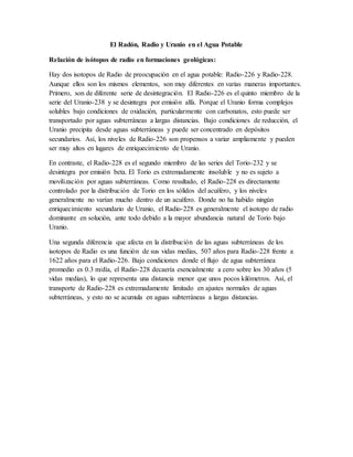 El Radón, Radio y Uranio en el Agua Potable
Relación de isótopos de radio en formaciones geológicas:
Hay dos isotopos de Radio de preocupación en el agua potable: Radio-226 y Radio-228.
Aunque ellos son los mismos elementos, son muy diferentes en varias maneras importantes.
Primero, son de diferente serie de desintegración. El Radio-226 es el quinto miembro de la
serie del Uranio-238 y se desintegra por emisión alfa. Porque el Uranio forma complejos
solubles bajo condiciones de oxidación, particularmente con carbonatos, esto puede ser
transportado por aguas subterráneas a largas distancias. Bajo condiciones de reducción, el
Uranio precipita desde aguas subterráneas y puede ser concentrado en depósitos
secundarios. Así, los niveles de Radio-226 son propensos a variar ampliamente y pueden
ser muy altos en lugares de enriquecimiento de Uranio.
En contraste, el Radio-228 es el segundo miembro de las series del Torio-232 y se
desintegra por emisión beta. El Torio es extremadamente insoluble y no es sujeto a
movilización por aguas subterráneas. Como resultado, el Radio-228 es directamente
controlado por la distribución de Torio en los sólidos del acuífero, y los niveles
generalmente no varían mucho dentro de un acuífero. Donde no ha habido ningún
enriquecimiento secundario de Uranio, el Radio-228 es generalmente el isotopo de radio
dominante en solución, ante todo debido a la mayor abundancia natural de Torio bajo
Uranio.
Una segunda diferencia que afecta en la distribución de las aguas subterráneas de los
isotopos de Radio es una función de sus vidas medias, 507 años para Radio-228 frente a
1622 años para el Radio-226. Bajo condiciones donde el flujo de agua subterránea
promedio es 0.3 m/día, el Radio-228 decaería esencialmente a cero sobre los 30 años (5
vidas medias), lo que representa una distancia menor que unos pocos kilómetros. Así, el
transporte de Radio-228 es extremadamente limitado en ajustes normales de aguas
subterráneas, y esto no se acumula en aguas subterráneas a largas distancias.
 