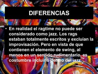 DIFERENCIAS 
• En realidad el ragtime no puede ser 
considerado como jazz. Los rags 
estaban totalmente escritos y excluían la 
improvisación. Pero en vista de que 
contienen el elemento de swing, al 
menos en un sentido rudimentario, es 
costumbre incluirlo dentro del jazz. 
 