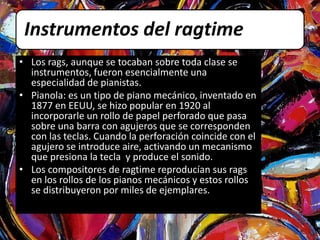 Instrumentos del ragtime 
• Los rags, aunque se tocaban sobre toda clase se 
instrumentos, fueron esencialmente una 
especialidad de pianistas. 
• Pianola: es un tipo de piano mecánico, inventado en 
1877 en EEUU, se hizo popular en 1920 al 
incorporarle un rollo de papel perforado que pasa 
sobre una barra con agujeros que se corresponden 
con las teclas. Cuando la perforación coincide con el 
agujero se introduce aire, activando un mecanismo 
que presiona la tecla y produce el sonido. 
• Los compositores de ragtime reproducían sus rags 
en los rollos de los pianos mecánicos y estos rollos 
se distribuyeron por miles de ejemplares. 
 