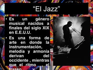 “El Jazz” 
• Es un género 
musical nacidos a 
finales del siglo XlX 
en E.E.U.U. 
• Es una forma de 
arte en donde la 
instrumentación, 
melodía y armonía 
derivan del 
occidente , mientras 
que el ritmo , el 
fraseo y la 
 