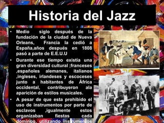 Historia del Jazz 
• Medio siglo después de la 
fundación de la ciudad de Nueva 
Orleans, Francia la cedió a 
España,años después en 1808 
pasó a parte de E.E.U.U 
• Durante ese tiempo existía una 
gran diversidad cultural ;franceses 
,españoles alemanes, italianos 
,ingleses, irlandeses y escoceses 
junto a habitantes de África 
occidental, contribuyeron ala 
aparición de estilos musicales. 
• A pesar de que esta prohibido el 
uso de instrumentos por parte de 
esclavos ,igualmente estos 
organizaban fiestas cada 
domingo, utilizando instrumentos 
 
