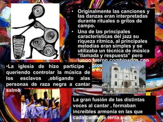 • Originalmente las canciones y 
las danzas eran interpretadas 
durante rituales o gritos de 
campo. 
• Una de las principales 
características del jazz su 
riqueza rítmica, al principales 
melodías eran simples y se 
utilizaba un técnica de música 
“llamada y respuesta” pero 
luego fueron combinados con 
conceptos armónicos de la 
música europea. 
•La iglesia de hizo partícipe , 
queriendo controlar la música de 
los esclavos ,obligando alas 
personas de raza negra a cantar 
salmos e himnos. 
La gran fusión de las distintas 
voces al cantar , formaban 
increíbles armonía en las que 
cada cantante tenía su 
participación en la melodía. 
 