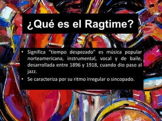 ¿Qué es el Ragtime? 
• Significa “tiempo despezado” es música popular 
norteamericana, instrumental, vocal y de baile, 
desarrollada entre 1896 y 1918, cuando dio paso al 
jazz. 
• Se caracteriza por su ritmo irregular o sincopado. 
 