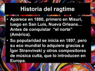 Historia del ragtime 
• Aparece en 1880, primero en Misuri, 
luego en San Luis, Nueva Orleans… 
Antes de conquistar “el norte” 
(América). 
• Su popularidad se inicia en 1897, pero 
su eco mundial lo adquiere gracias a 
Ígor Stranvinski y otros compositores 
de música culta, que lo introducen en 
Europa. 
 