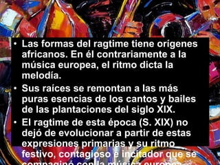 • Las formas del ragtime tiene orígenes 
africanos. En él contrariamente a la 
música europea, el ritmo dicta la 
melodía. 
• Sus raíces se remontan a las más 
puras esencias de los cantos y bailes 
de las plantaciones del siglo XIX. 
• El ragtime de esta época (S. XIX) no 
dejó de evolucionar a partir de estas 
expresiones primarias y su ritmo 
festivo, contagioso e incitador que se 
compaginó con la música europea. 
 