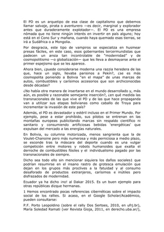 El PD es un arquetipo de esa clase de capitalismo que debemos
llamar salvaje, pirata o aventurero —es decir, marginal y explorador
antes que duraderamente explotador—. El PD es una empresa
nómada que no tiene ningún interés en invertir en país alguno; hoy
está en el Cono Sur y mañana, cuando haya quemado esas tierras, se
irá a Sudáfrica o a Mongolia.
Por desgracia, este tipo de vampiros se especializa en husmear
presas fáciles, en este caso, esos gobernantes tercermundistas que
padecen un ansia tan incontrolable de “modernidad” y de
cosmopolitismo —o globalización— que les lleva a desmayarse ante el
primer espejismo que se les aparece.
Ahora bien, ¿puede considerarse moderna una razzia heredera de las
que, hace un siglo, llevaba parisinos a Pekín?, ¿se es más
cosmopolita poniendo a Bolivia “en el mapa” de unas marcas de
autos, combustibles y carísimos accesorios que son archiconocidas
desde décadas?
¿No había otra manera de insertarse en el mundo desarrollado y, más
aún, es posible y razonable semejante inserción?, ¿en qué medida las
transnacionales de las que vive el PD y de las que hace propaganda
van a utilizar sus etapas bolivianas como caballo de Troya para
incrementar la invasión de este país?
Además, el PD es devastador y estéril incluso en el Primer Mundo. Por
ejemplo, pese a estar prohibido, sus pilotos se entrenan en las
montañas europeas publicitando marcas sin respaldo científico ni
sanitario y consumiendo artificiosas bebidas ‘energéticas’ que
expulsan del mercado a las energías naturales.
En Bolivia, su columna motorizada, menos sangrienta que la de
Voulet-Chanoine pero más numerosa y más perniciosa a medio plazo,
se esconde tras la máscara del deporte cuando es una vulgar
competición entre motores y robots humanoides que exalta el
derroche de combustibles fósiles y el individualismo pagado por las
transnacionales de siempre.
Dicho sea todo ello sin mencionar siquiera los daños sociales1 que
podrían resumirse en el insano rastro de grotesca emulación que
dejan en los grupos más proclives a la fatuidad y al consumo
desaforado de productos extranjeros, carísimos e inútiles pero
disfrazados de modernidad.
Ecuador ya ha dicho ¡no! al Dakar 2015. Es un buen ejemplo para
otras repúblicas dizque hermanas.
1 Hemos encontrado pocas referencias cibernéticas sobre el impacto
social de los rallies. Si acaso, en el Google Scholar/Académico,
pueden consultarse:
P.F. Porto Leopoldino (sobre el rally Dos Sertoes, 2010, en ufrj.br),
María Soledad Ramati (ver Revista Gioja, 2011, en derecho.uba.ar/),

 