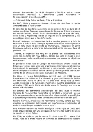Lisiunia Romanienko (en IRSR Geopolitics 2012) e incluso como
observación
indirecta,
C.
Echeverría
(sobre
Mauritania
y
la organización al-qaediana AQMI).
«»Críticas al Rally Dakar en Perú, Chile y Argentina
En Perú, Chile y Argentina llueven críticas de científicos y medio
ambientalistas al Rally Dakar.
El periódico La Capital de Argentina en su edición del 1 de julio 2013
señala que Pablo Trenque, arqueólogo del Centro de Interpretaciones
del Mundo Andino, indicó: «Las comunidades (en la ruta del rally,
entre Chile y Argentina) temían al impacto de la competencia y las
autoridades dicen que lo han informado.
Pero el ruido que producen espantará a vicuñas, guanacos y toda la
fauna de la zona». Para Trenque «parece anecdótico que se permita
que un rally cruce la quebrada de Humahuaca, declarada en 2003
Patrimonio cultural y natural de la humanidad por la Unesco». Para el
profesor Luis
Taborda, al organizar ese rally no se piensa “en ecosistemas que
como los médanos son muy débiles, parece que vale el «hago lo que
tengo ganas», todo es reflejo de esa carrera que carece de objetivos
educativos».
El periódico indica que el Colegio de Arqueólogos chileno acusó al
Estado por «dejar caer ante una organización internacional al sistema
institucional de protección ambiental y patrimonial», indicó que la
misma Legislatura admitió que la carrera ya destruyó más del 44 por
ciento de los sitios arqueológicos evaluados en Atacama.
En Lima, el Museo Paleontológico advirtió que «en 2012 fueron
irreparables los daños en Ica, desierto y gran yacimiento de fósiles
del Mioceno». Radio U Chile, es su sitio web, indica que La ONG
Acción Ecológica y la Fundación Patrimonio Nuestro presentaron en
diciembre 2011 en la Corte de Apelaciones de Santiago un recurso
contra el Rally Dakar.
En defensa del patrimonio arqueológico del país, pues el mismo
Consejo de Monumentos Nacionales ya constató y comprobó –en un
informe presentado en mayo de ese año– el grave daño arqueológico
y paleontológico que deja esta competencia en el norte de ese país.
Rosario Carvajal, presidenta de Patrimonio Nuestro, señala que “las
medidas de mitigación del impacto son insuficientes e ineficientes al
daño irreparable que se produce en la zona”.
Luis Mariano Rendón de Acción Ecológica, afirma que en 2009 seis
sitios arqueológicos con una antigüedad mayor a los cuatro mil años
se perdieron por el Dakar.
En 2010, se dañaron por lo menos 52 sitios y en 2011, otros 126
sitios. «Ese es el triste récord en términos de destrucción de nuestro

 