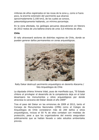 millones de años registrados en las rocas de la zona y, como si fuera
poco, la enorme extensión del yacimiento que alcanza
aproximadamente 2,100 km2, de los cuales se conoce,
paleontológicamente hablando, un mínimo porcentaje.
En la zona afectada, los geólogos peruanos descubrieron en febrero
de 2012 restos de una ballena enana de unos 3,6 millones de años.
Chile
El rally atravesará sectores de distintas regiones de Chile, donde se
pueden generar daños permanentes en zonas arqueológicas.

Rally Dakar destruyó yacimiento arqueológico en desierto Atacama /
foto Arqueólogos de Chile
La diputada chilena Ximena Vidal, puso de manifiesto que, “El Estado
chileno al privilegiar el desarrollo de la competencia deja en el total
desamparo los monumentos y sitios arqueológicos por donde
atraviesa la caravana del Dakar desde el año 2009”
Tras el paso del Dakar en las emisiones de 2009 al 2012, tanto el
Consejo de Monumentos Nacionales (CMN) como el Colegio de
Arqueólogos de Chile constataron más de 200 daños a sitios
arqueológicos, incluso el 50 % de ellos contaban con medidas de
protección, pese a que los organizadores del evento aseguraban
públicamente que se habían llevado a cabo estudios ambientales
previos.

 