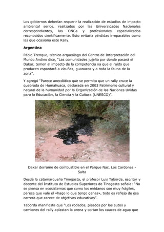 Los gobiernos deberían requerir la realización de estudios de impacto
ambiental serios, realizados por las Universidades Nacionales
correspondientes,
las
ONGs
y
profesionales
especializados
reconocidos científicamente. Esto evitaría pérdidas irreparables como
las que ocasiona este Rally.
Argentina
Pablo Trenque, técnico arqueólogo del Centro de Interpretación del
Mundo Andino dice, “Las comunidades jujeña por donde pasará el
Dakar, temen al impacto de la competencia ya que el ruido que
producen espantará a vicuñas, guanacos y a toda la fauna de la
zona”.
Y agregó “Parece anecdótico que se permita que un rally cruce la
quebrada de Humahuaca, declarada en 2003 Patrimonio cultural y
natural de la humanidad por la Organización de las Naciones Unidas
para la Educación, la Ciencia y la Cultura (UNESCO)”.

Dakar derrame de combustible en el Parque Nac. Los Cardones Salta
Desde la catamarqueña Tinogasta, el profesor Luis Taborda, escritor y
docente del Instituto de Estudios Superiores de Tinogasta señala: “No
se piensa en ecosistemas que como los médanos son muy frágiles,
parece que vale el «hago lo que tengo ganas», todo es reflejo de esa
carrera que carece de objetivos educativos”.
Taborda manifiesta que “Los rodados, pisados por los autos y
camiones del rally aplastan la arena y cortan los cauces de agua que

 