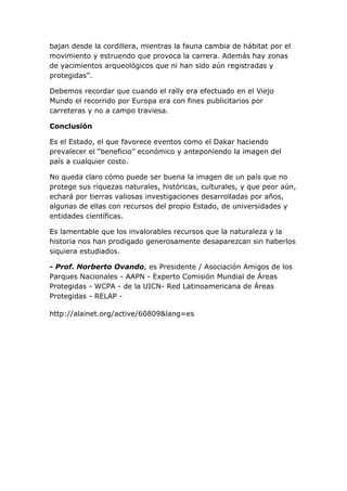 bajan desde la cordillera, mientras la fauna cambia de hábitat por el
movimiento y estruendo que provoca la carrera. Además hay zonas
de yacimientos arqueológicos que ni han sido aún registradas y
protegidas”.
Debemos recordar que cuando el rally era efectuado en el Viejo
Mundo el recorrido por Europa era con fines publicitarios por
carreteras y no a campo traviesa.
Conclusión
Es el Estado, el que favorece eventos como el Dakar haciendo
prevalecer el “beneficio” económico y anteponiendo la imagen del
país a cualquier costo.
No queda claro cómo puede ser buena la imagen de un país que no
protege sus riquezas naturales, históricas, culturales, y que peor aún,
echará por tierras valiosas investigaciones desarrolladas por años,
algunas de ellas con recursos del propio Estado, de universidades y
entidades científicas.
Es lamentable que los invalorables recursos que la naturaleza y la
historia nos han prodigado generosamente desaparezcan sin haberlos
siquiera estudiados.
- Prof. Norberto Ovando, es Presidente / Asociación Amigos de los
Parques Nacionales - AAPN - Experto Comisión Mundial de Áreas
Protegidas - WCPA - de la UICN- Red Latinoamericana de Áreas
Protegidas - RELAP http://alainet.org/active/60809&lang=es

 