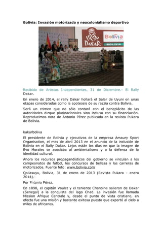 Bolivia: Invasión motorizada y neocolonialismo deportivo

Recibido de Artistas Independientes, 31 de Diciembre.- El Rally
Dakar.
En enero de 2014, el rally Dakar hollará el Salar de Uyuni en unas
etapas consideradas como la apoteosis de su razzia contra Bolivia.
Será un crimen que no sólo contará con el beneplácito de las
autoridades dizque plurinacionales sino incluso con su financiación.
Reproducimos nota de Antonio Pérez publicada en la revista Pukara
de Bolivia.
kakarboliva
El presidente de Bolivia y ejecutivos de la empresa Amaury Sport
Organisation, el mes de abril 2013 en el anuncio de la inclusión de
Bolivia en el Rally Dakar. Lejos están los días en que la imagen de
Evo Morales se asociaba al ambientalismo y a la defensa de la
identidad cultural.
Ahora los recursos propagandísticos del gobierno se vinculan a los
campeonatos de fútbol, los concursos de belleza y las carreras de
motorizados. Fuente foto: www.bolivia.com
Qollasuyu, Bolivia, 31 de enero de 2013 (Revista Pukara - enero
2014).Por Pntonio Pérez.
En 1898, el capitán Voulet y el teniente Chanoine salieron de Dakar
(Senegal) a la conquista del lago Chad. La invasión fue llamada
Mission Afrique Centrale y, desde el punto de vista cristiano, en
efecto fue una misión y bastante exitosa puesto que exportó al cielo a
miles de africanos.

 