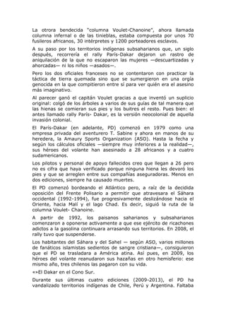 La otrora bendecida “columna Voulet-Chanoine”, ahora llamada
columna infernal o de las tinieblas, estaba compuesta por unos 70
fusileros africanos, 30 intérpretes y 1200 porteadores esclavos.
A su paso por los territorios indígenas subsaharianos que, un siglo
después, recorrería el rally París-Dakar dejaron un rastro de
aniquilación de la que no escaparon las mujeres —descuartizadas y
ahorcadas— ni los niños —asados—.
Pero los dos oficiales franceses no se contentaron con practicar la
táctica de tierra quemada sino que se sumergieron en una orgía
genocida en la que compitieron entre sí para ver quién era el asesino
más imaginativo.
Al parecer ganó el capitán Voulet gracias a que inventó un suplicio
original: colgó de los árboles a varios de sus guías de tal manera que
las hienas se comieran sus pies y los buitres el resto. Pues bien: el
antes llamado rally París- Dakar, es la versión neocolonial de aquella
invasión colonial.
El París-Dakar (en adelante, PD) comenzó en 1979 como una
empresa privada del aventurero T. Sabine y ahora en manos de su
heredera, la Amaury Sports Organization (ASO). Hasta la fecha y
según los cálculos oficiales —siempre muy inferiores a la realidad—,
sus héroes del volante han asesinado a 28 africanos y a cuatro
sudamericanos.
Los pilotos y personal de apoyo fallecidos creo que llegan a 26 pero
no es cifra que haya verificado porque ninguna hiena les devoró los
pies y que se arreglen entre sus compañías aseguradoras. Menos en
dos ediciones, siempre ha causado muertes.
El PD comenzó bordeando el Atlántico pero, a raíz de la decidida
oposición del Frente Polisario a permitir que atravesara el Sáhara
occidental (1992-1994), fue progresivamente deslizándose hacia el
Oriente, hacia Malí y el lago Chad. Es decir, siguió la ruta de la
columna Voulet- Chanoine.
A partir de 1992, los paisanos saharianos y subsaharianos
comenzaron a oponerse activamente a que ese ejército de ricachones
adictos a la gasolina continuara arrasando sus territorios. En 2008, el
rally tuvo que suspenderse.
Los habitantes del Sáhara y del Sahel — según ASO, varios millones
de fanáticos islamistas sedientos de sangre cristiana—, consiguieron
que el PD se trasladara a América atina. Así pues, en 2009, los
héroes del volante reanudaron sus hazañas en otro hemisferio: ese
mismo año, tres chilenos las pagaron con su vida.
«»El Dakar en el Cono Sur.
Durante sus últimas cuatro ediciones (2009-2013), el PD ha
vandalizado territorios indígenas de Chile, Perú y Argentina. Faltaba

 