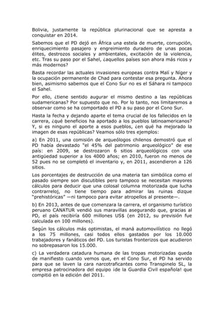 Bolivia, justamente la república plurinacional que se apresta a
conquistar en 2014.
Sabemos que el PD dejó en África una estela de muerte, corrupción,
enriquecimiento pasajero y engreimiento duradero de unas pocas
élites, destrozos sociales y ambientales, excitación de la violencia,
etc. Tras su paso por el Sahel, ¿aquellos países son ahora más ricos y
más modernos?
Basta recordar las actuales invasiones europeas contra Malí y Níger y
la ocupación permanente de Chad para contestar esa pregunta. Ahora
bien, asimismo sabemos que el Cono Sur no es el Sáhara ni tampoco
el Sahel.
Por ello, ¿tiene sentido augurar el mismo destino a las repúblicas
sudamericanas? Por supuesto que no. Por lo tanto, nos limitaremos a
observar como se ha comportado el PD a su paso por el Cono Sur.
Hasta la fecha y dejando aparte el tema crucial de los fallecidos en la
carrera, ¿qué beneficios ha aportado a los pueblos latinoamericanos?
Y, si es ninguno el aporte a esos pueblos, ¿en qué ha mejorado la
imagen de esas repúblicas? Veamos sólo tres ejemplos:
a) En 2011, una comisión de arqueólogos chilenos demostró que el
PD había devastado “el 45% del patrimonio arqueológico” de ese
país: en 2009, se destrozaron 6 sitios arqueológicos con una
antigüedad superior a los 4000 años; en 2010, fueron no menos de
52 pues no se completó el inventario y, en 2011, ascendieron a 126
sitios.
Los porcentajes de destrucción de una materia tan simbólica como el
pasado siempre son discutibles pero tampoco se necesitan mayores
cálculos para deducir que una colosal columna motorizada que lucha
contrarreloj, no tiene tiempo para admirar las ruinas dizque
“prehistóricas” —ni tampoco para evitar atropellos al presente—.
b) En 2013, antes de que comenzara la carrera, el organismo turístico
peruano CANATUR vendió sus maravillas asegurando que, gracias al
PD, el país recibiría 600 millones US$ (en 2012, su previsión fue
calculada en 100 millones).
Según los cálculos más optimistas, el maná automovilístico no llegó
a los 75 millones, casi todos ellos gastados por los 10.000
trabajadores y fanáticos del PD. Los turistas fronterizos que acudieron
no sobrepasaron los 15.000.
c) La verdadera catadura humana de las tropas motorizadas queda
de manifiesto cuando vemos que, en el Cono Sur, el PD ha servido
para que se laven la cara narcotraficantes como Transpinelo SL, la
empresa patrocinadora del equipo ¡de la Guardia Civil española! que
compitió en la edición del 2011.

 