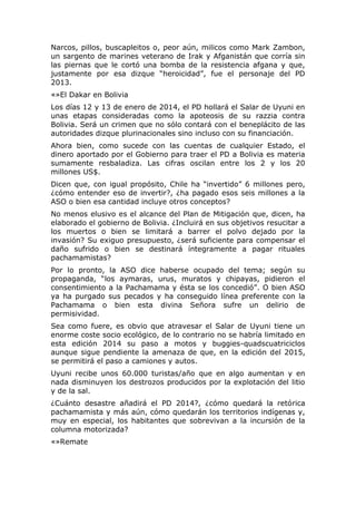 Narcos, pillos, buscapleitos o, peor aún, milicos como Mark Zambon,
un sargento de marines veterano de Irak y Afganistán que corría sin
las piernas que le cortó una bomba de la resistencia afgana y que,
justamente por esa dizque “heroicidad”, fue el personaje del PD
2013.
«»El Dakar en Bolivia
Los días 12 y 13 de enero de 2014, el PD hollará el Salar de Uyuni en
unas etapas consideradas como la apoteosis de su razzia contra
Bolivia. Será un crimen que no sólo contará con el beneplácito de las
autoridades dizque plurinacionales sino incluso con su financiación.
Ahora bien, como sucede con las cuentas de cualquier Estado, el
dinero aportado por el Gobierno para traer el PD a Bolivia es materia
sumamente resbaladiza. Las cifras oscilan entre los 2 y los 20
millones US$.
Dicen que, con igual propósito, Chile ha “invertido” 6 millones pero,
¿cómo entender eso de invertir?, ¿ha pagado esos seis millones a la
ASO o bien esa cantidad incluye otros conceptos?
No menos elusivo es el alcance del Plan de Mitigación que, dicen, ha
elaborado el gobierno de Bolivia. ¿Incluirá en sus objetivos resucitar a
los muertos o bien se limitará a barrer el polvo dejado por la
invasión? Su exiguo presupuesto, ¿será suficiente para compensar el
daño sufrido o bien se destinará íntegramente a pagar rituales
pachamamistas?
Por lo pronto, la ASO dice haberse ocupado del tema; según su
propaganda, “los aymaras, urus, muratos y chipayas, pidieron el
consentimiento a la Pachamama y ésta se los concedió”. O bien ASO
ya ha purgado sus pecados y ha conseguido línea preferente con la
Pachamama o bien esta divina Señora sufre un delirio de
permisividad.
Sea como fuere, es obvio que atravesar el Salar de Uyuni tiene un
enorme coste socio ecológico, de lo contrario no se habría limitado en
esta edición 2014 su paso a motos y buggies-quadscuatriciclos
aunque sigue pendiente la amenaza de que, en la edición del 2015,
se permitirá el paso a camiones y autos.
Uyuni recibe unos 60.000 turistas/año que en algo aumentan y en
nada disminuyen los destrozos producidos por la explotación del litio
y de la sal.
¿Cuánto desastre añadirá el PD 2014?, ¿cómo quedará la retórica
pachamamista y más aún, cómo quedarán los territorios indígenas y,
muy en especial, los habitantes que sobrevivan a la incursión de la
columna motorizada?
«»Remate

 
