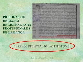 PÍLDORAS DE
DERECHO
REGISTRAL PARA
PROFESIONALES
DE LA BANCA



     EL RANGO REGISTRAL DE LAS HIPOTECAS



               Albert Oliver i Parés; Mayo - 2012   1
 