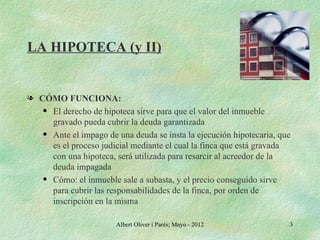 LA HIPOTECA (y II)


l CÓMO FUNCIONA:
   q El derecho de hipoteca sirve para que el valor del inmueble

     gravado pueda cubrir la deuda garantizada
   q Ante el impago de una deuda se insta la ejecución hipotecaria, que

     es el proceso judicial mediante el cual la finca que está gravada
     con una hipoteca, será utilizada para resarcir al acreedor de la
     deuda impagada
   q Cómo: el inmueble sale a subasta, y el precio conseguido sirve

     para cubrir las responsabilidades de la finca, por orden de
     inscripción en la misma

                       Albert Oliver i Parés; Mayo - 2012             3
 