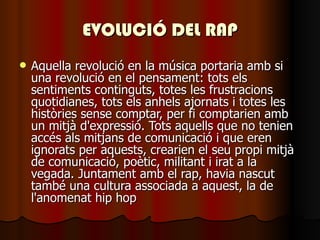 EVOLUCIÓ DEL RAP Aquella revolució en la música portaria amb si una revolució en el pensament: tots els sentiments continguts, totes les frustracions quotidianes, tots els anhels ajornats i totes les històries sense comptar, per fi comptarien amb un mitjà d'expressió. Tots aquells que no tenien accés als mitjans de comunicació i que eren ignorats per aquests, crearien el seu propi mitjà de comunicació, poètic, militant i irat a la vegada. Juntament amb el rap, havia nascut també una cultura associada a aquest, la de l'anomenat hip hop   