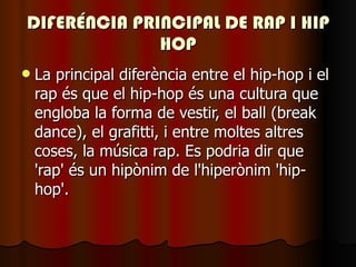 DIFERÉNCIA PRINCIPAL DE RAP I HIP HOP La principal diferència entre el hip-hop i el rap és que el hip-hop és una cultura que engloba la forma de vestir, el ball (break dance), el grafitti, i entre moltes altres coses, la música rap. Es podria dir que 'rap' és un hipònim de l'hiperònim 'hip-hop'. 