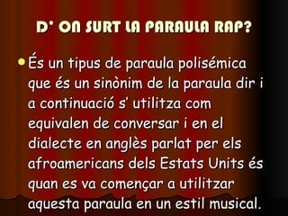 D’ ON SURT LA PARAULA RAP? És un tipus de paraula polisémica que és un sinònim de la paraula dir i a continuació s’ utilitza com equivalen de conversar i en el dialecte en anglès parlat per els afroamericans dels Estats Units és quan es va començar a utilitzar aquesta paraula en un estil musical. 