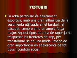 VESTUARI La roba particular és bàsicament esportiva, amb una gran influència de la vestimenta utilitzada en el beisbol i el bàsquet, sempre amb un ample força major. Aquest tipus de roba de raper ja ha traspassat les fronteres del rap, per transformar-se en una moda urbana de gran importància en adolescents de tot tipus i condició social. 