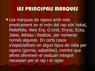 LES PRINCIPALS MARQUES Les marques de rapers amb més predicament en el món del rap són Vokal, PellePelle, New Era, G-Unit, Enyce, Ecko, Joker, Adidas i Reebok, per nomenar només algunes. En certs casos s'especialitzen en algun tipus de roba per rapers (gorres, sabatilles), mentre que altres ofereixen el vestuari integral necessari per al rap i el raper.   