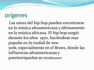 orígenesLas raíces del hip hop pueden encontrarse en la música afroamericana y últimamente en la música africana. El hip hop surgió durante los años  1970, haciéndose mas popular en la ciudad de new york, especialmente en el Bronx, donde las influencias afroamericanas y puertorriqueñas se combinaron