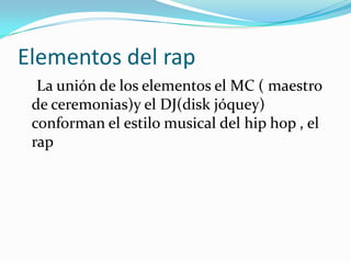 Elementos del rap    La unión de los elementos el MC ( maestro de ceremonias)y el DJ(disk jóquey) conforman el estilo musical del hip hop , el rap