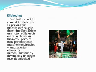 El bboying   Es el baile conocido como el break dance. La persona que practica este baile se denomina bboy. Existe una notoria diferencia entre un bboy y un breaker: el primero baila por cuestiones meramente culturales  y busca aportar elementos nuevos, innovando y llevándolo a un mayor nivel de dificultad