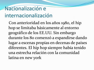 Nacionalización e             internacionalización   Con anterioridad en los años 1980, el hip hop se limitaba básicamente al entorno geográfico de los EE.UU. Sin embargo durante los 80 comenzó a expandirse dando lugar a escenas propias en decenas de países diferentes. El hip hop siempre había tenido una estrecha relación con la comunidad latina en new york 