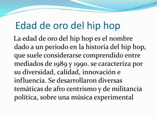    Edad de oro del hip hopLa edad de oro del hip hop es el nombre dado a un periodo en la historia del hip hop, que suele considerarse comprendido entre mediados de 1989 y 1990. se caracteriza por su diversidad, calidad, innovación e influencia. Se desarrollaron diversas temáticas de afro centrismo y de militancia política, sobre una música experimental