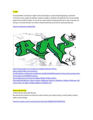 EL RAP.<br />El rap (también conocido en inglés como emceeing) es un tipo de Sprechgesang o recitación rítmica de rimas, juegos de palabras y poesía surgido a mediados del siglo XX entre la comunidad negra de los Estados Unidos. Es uno de los cuatro pilares fundamentales de la cultura hip hop, de ahí que a menudo también se lo llame metonímicamente (y de forma imprecisa) hip hop. <br />http://es.wikipedia.org/wiki/Rap<br />http://www.google.com.co/imgres?q=rap&hl=es&client=firefox-a&hs=Lsw&sa=X&rls=org.mozilla:es-ES:official&tbm=isch&prmd=ivnsl&tbnid=LJtwX62z2HAoBM:&imgrefurl=http://www.taringa.net/posts/imagenes/11296689/Imagenes-Rap.html&docid=CaI5VyqGrnm1CM&w=854&h=873&ei=IDJETo-tF8u1tgf2sOi4CQ&zoom=1&iact=rc&dur=298&page=1&tbnh=132&tbnw=130&start=0&ndsp=15&ved=1t:429,r:14,s:0&tx=118&ty=85&biw=1024&bih=578<br />Cultura del hip hop:-Historia de la cultura del Hip hopNo está de más conocer las raíces de nuestra música, de nuestra cultura, nuestro baile, nuestro estilo, nuestra droga.<br />http://es.answers.yahoo.com/question/index?qid=20080831045340AAFT6jC<br />http://www.google.com.co/imgres?q=rap&hl=es&client=firefox-a&hs=ntw&sa=X&rls=org.mozilla:es-ES:official&tbm=isch&tbnid=Xr0stuvUyT1R4M:&imgrefurl=http://macuoren.es/tag/rap&docid=M1MZjbzLqgM9FM&w=637&h=959&ei=IDJETo-tF8u1tgf2sOi4CQ&zoom=1&iact=hc&vpx=619&vpy=206&dur=529&hovh=132&hovw=88&tx=76&ty=124&page=3&tbnh=132&tbnw=88&start=30&ndsp=15&ved=1t:429,r:3,s:30&biw=1024&bih=578<br />¿Quien Invento El RAP?<br />Rap es un estilo musical que desciende del R&B Jazz entre otras influencias , no podemos marcar quien lo hizo exactamente en barrios y Ghettos de NY nacio este genero con la conciencia de que se dejara de marginar a la gente por su condición de demostrar que por nacer en un Ghetto no había que conformarse y vivir así para siempre RAP IS EVOLUTION!<br />http://www.9reyes.net/calle-libre/81272-quien-invento-el-rap.html<br />http://www.google.com.co/imgres?q=rap&hl=es&client=firefox-a&hs=Lsw&sa=X&rls=org.mozilla:es-ES:official&tbm=isch&prmd=ivnsl&tbnid=KxW73FY8eSe-0M:&imgrefurl=http://bomboclap.wordpress.com/videos-rap-espanol/&docid=uinKoiZt3h6J-M&w=643&h=401&ei=IDJETo-tF8u1tgf2sOi4CQ&zoom=1&iact=rc&dur=277&page=1&tbnh=96&tbnw=154&start=0&ndsp=15&ved=1t:429,r:5,s:0&tx=115&ty=77&biw=1024&bih=578<br />