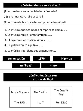 ¿Cuánto sabes ya sobre el rap? ¿El rap se basa en la realidad o la fantasia? ¿Es una música rural o urbana? ¿El rap cuenta historias del campo o de la ciudad? 1. La música que acompaña al rapper se llama……. 3. El rap combina música, rima y …….. 2. La música rap se llama también……. 4. La palabra ‘rap’ significa……. conversación ritmo un ‘beat’ Hip-Hop 1970 5. La música ‘rap’ tiene sus orígenes en... ¿Cuáles des éstos son  artistas de Rap? Busta Rhymes The Smiths The Beastie Boys The B52s Ice T Run DMC 