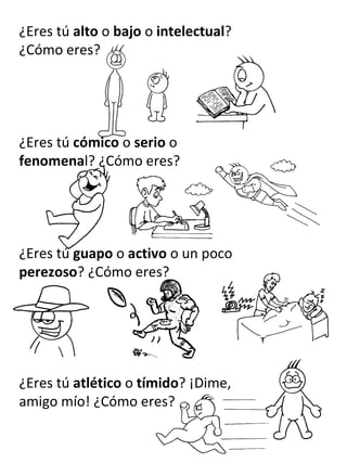¿Eres tú  alto  o  bajo  o  intelectual ? ¿Cómo eres? ¿Eres tú  cómico  o  serio  o  fenomena l? ¿Cómo eres? ¿Eres tú  guapo  o  activo  o un poco  perezoso ? ¿Cómo eres? ¿Eres tú  atlético  o  tímido ? ¡Dime, amigo mío! ¿Cómo eres? 