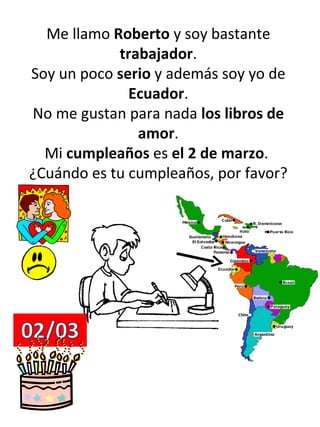 Me llamo  Roberto  y soy bastante  trabajador . Soy un poco  serio  y además soy yo de  Ecuador . No me gustan para nada  los libros de amor . Mi  cumpleaños  es  el 2 de marzo .  ¿Cuándo es tu cumpleaños, por favor? 