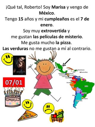 ¡Qué tal, Roberto! Soy  Marisa  y vengo de  México . Tengo  15  años y mi  cumpleaños  es el  7 de enero . Soy muy  extrovertida  y  me gustan  las películas de misterio . Me gusta mucho  la pizza .  Las verduras  no me gustan a mí al contrario. 
