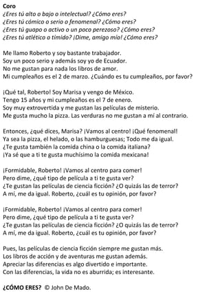 Coro ¿Eres tú alto o bajo o intelectual? ¿Cómo eres? ¿Eres tú cómico o serio o fenomenal? ¿Cómo eres? ¿Eres tú guapo o activo o un poco perezoso? ¿Cómo eres? ¿Eres tú atlético o tímido? ¡Dime, amigo mío! ¿Cómo eres? Me llamo Roberto y soy bastante trabajador. Soy un poco serio y además soy yo de Ecuador. No me gustan para nada los libros de amor. Mi cumpleaños es el 2 de marzo. ¿Cuándo es tu cumpleaños, por favor? ¡Qué tal, Roberto! Soy Marisa y vengo de México. Tengo 15 años y mi cumpleaños es el 7 de enero. Soy muy extrovertida y me gustan las películas de misterio. Me gusta mucho la pizza. Las verduras no me gustan a mí al contrario. Entonces, ¿qué dices, Marisa? ¡Vamos al centro! ¡Qué fenomenal! Ya sea la pizza, el helado, o las hamburguesas; Todo me da igual. ¿Te gusta también la comida china o la comida italiana? ¡Ya sé que a ti te gusta muchísimo la comida mexicana!   ¡Formidable, Roberto! ¡Vamos al centro para comer! Pero dime, ¿qué tipo de película a ti te gusta ver? ¿Te gustan las películas de ciencia ficción? ¿O quizás las de terror? A mí, me da igual. Roberto, ¿cuál es tu opinión, por favor? ¡Formidable, Roberto! ¡Vamos al centro para comer! Pero dime, ¿qué tipo de película a ti te gusta ver? ¿Te gustan las películas de ciencia ficción? ¿O quizás las de terror? A mí, me da igual. Roberto, ¿cuál es tu opinión, por favor? Pues, las películas de ciencia ficción siempre me gustan más. Los libros de acción y de aventuras me gustan además. Apreciar las diferencias es algo divertido e importante. Con las diferencias, la vida no es aburrida; es interesante. ¿CÓMO ERES?  © John De Mado. 