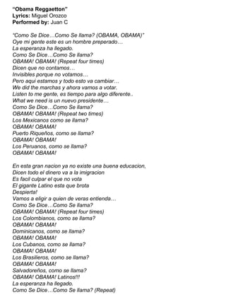 “ Obama Reggaetton” Lyrics:  Miguel Orozco Performed by:  Juan C “Como Se Dice…Como Se llama? (OBAMA, OBAMA)” Oye mi gente este es un hombre preperado… La esperanza ha llegado. Como Se Dice…Como Se llama?  OBAMA! OBAMA! (Repeat four times) Dicen que no contamos…  Invisibles porque no votamos… Pero aqui estamos y todo esto va cambiar… We did the marchas y ahora vamos a votar. Listen to me gente, es tiempo para algo diferente.. What we need is un nuevo presidente… Como Se Dice…Como Se llama?  OBAMA! OBAMA! (Repeat two times) Los Mexicanos como se llama? OBAMA! OBAMA! Puerto Riqueños, como se llama? OBAMA! OBAMA! Los Peruanos, como se llama? OBAMA! OBAMA! En esta gran nacion ya no existe una buena educacion,  Dicen todo el dinero va a la imigracion Es facil culpar el que no vota  El gigante Latino esta que brota  Despierta! Vamos a eligir a quien de veras entienda… Como Se Dice…Como Se llama?  OBAMA! OBAMA! (Repeat four times) Los Colombianos, como se llama? OBAMA! OBAMA! Dominicanos, como se llama? OBAMA! OBAMA!  Los Cubanos, como se llama? OBAMA! OBAMA! Los Brasilieros, como se llama? OBAMA! OBAMA! Salvadoreños, como se llama? OBAMA! OBAMA! Latinos!!! La esperanza ha llegado.  Como Se Dice…Como Se llama? (Repeat) 