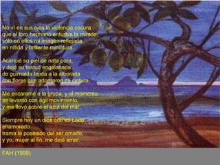 No ví en sus ojos la violencia oscura  que al toro hermano enturbia la mirada;  sólo en ellos mi imagen reflejada,  en nítida y brillante miniatura.  Acaricié su piel de nata pura,  y dejé su testud engalanada  de guirnalda tejida a la alborada  con flores que adornaron mi cintura.  Me encaramé a la grupa, y al momento  se levantó con ágil movimiento,  y me llevó sobre el azul del mar.  Siempre hay un dios que en cada enamorado  trama la posesión del ser amado,  y yo, mujer al fin, me dejé amar.  FAH (1999) 