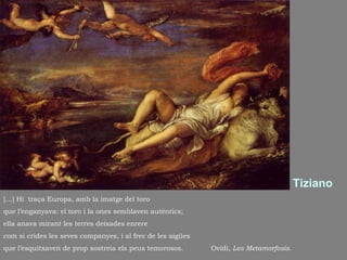 Tiziano […] Hi  traça Europa, amb la imatge del toro que l’enganyava: el toro i la ones semblaven autèntics;  ella anava mirant les terres deixades enrere com si crides les seves companyes, i al frec de les aigües que l’esquitxaven de prop sostreia els peus temorosos.  Ovidi,  Les Metamorfosis . 