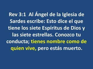 Rev 3:1 Al Ángel de la Iglesia de
Sardes escribe: Esto dice el que
tiene los siete Espíritus de Dios y
las siete estrellas. Conozco tu
conducta; tienes nombre como de
quien vive, pero estás muerto.
 